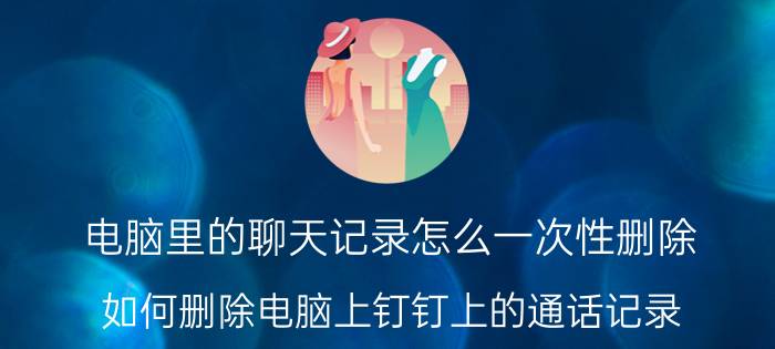 电脑里的聊天记录怎么一次性删除 如何删除电脑上钉钉上的通话记录？